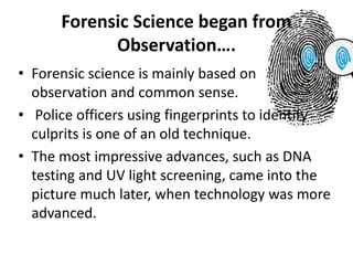 Forensic Science began from
Observation….
• Forensic science is mainly based on
observation and common sense.
• Police officers using fingerprints to identify
culprits is one of an old technique.
• The most impressive advances, such as DNA
testing and UV light screening, came into the
picture much later, when technology was more
advanced.
 
