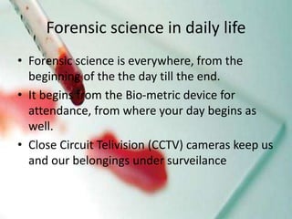 Forensic science in daily life
• Forensic science is everywhere, from the
beginning of the the day till the end.
• It begins from the Bio-metric device for
attendance, from where your day begins as
well.
• Close Circuit Telivision (CCTV) cameras keep us
and our belongings under surveilance
 