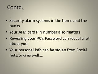 Contd.,
• Security alarm systems in the home and the
banks
• Your ATM card PIN number also matters
• Revealing your PC’s Password can reveal a lot
about you
• Your personal info can be stolen from Social
networks as well….
 