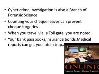 • Cyber crime Investigation is also a Branch of
Forensic Science
• Counting your cheque leaves can prevent
cheque forgeries
• When you travel via, a Toll gate, you are noted.
• Your bank passbooks,Insurance bonds,Medical
reports can get you into a trap…
 