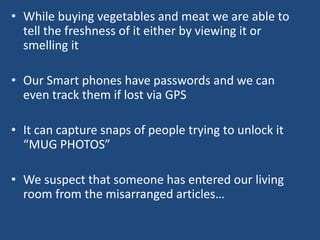 • While buying vegetables and meat we are able to
tell the freshness of it either by viewing it or
smelling it
• Our Smart phones have passwords and we can
even track them if lost via GPS
• It can capture snaps of people trying to unlock it
“MUG PHOTOS”
• We suspect that someone has entered our living
room from the misarranged articles…
 