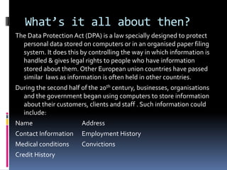 What’s it all about then?,[object Object],The Data Protection Act (DPA) is a law specially designed to protect personal data stored on computers or in an organised paper filing system. It does this by controlling the way in which information is handled & gives legal rights to people who have information stored about them. Other European union countries have passed similar  laws as information is often held in other countries.  ,[object Object],During the second half of the 20th century, businesses, organisations and the government began using computers to store information about their customers, clients and staff . Such information could include:,[object Object],Name			Address,[object Object],Contact Information	Employment History,[object Object],Medical conditions	Convictions,[object Object],Credit History,[object Object]