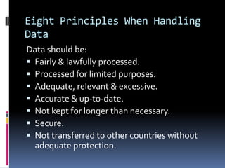 Eight Principles When Handling Data,[object Object],Data should be:,[object Object],Fairly & lawfully processed.,[object Object],Processed for limited purposes.,[object Object],Adequate, relevant & excessive.,[object Object],Accurate & up-to-date.,[object Object],Not kept for longer than necessary.,[object Object],Secure.,[object Object],Not transferred to other countries without adequate protection.,[object Object]