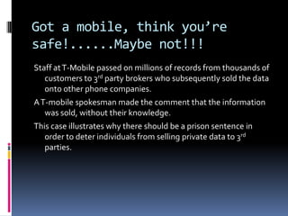 Got a mobile, think you’re safe!......Maybe not!!!,[object Object],Staff at T-Mobile passed on millions of records from thousands of customers to 3rd party brokers who subsequently sold the data onto other phone companies.,[object Object],A T-mobile spokesman made the comment that the information was sold, without their knowledge.,[object Object],This case illustrates why there should be a prison sentence in order to deter individuals from selling private data to 3rd parties.,[object Object]