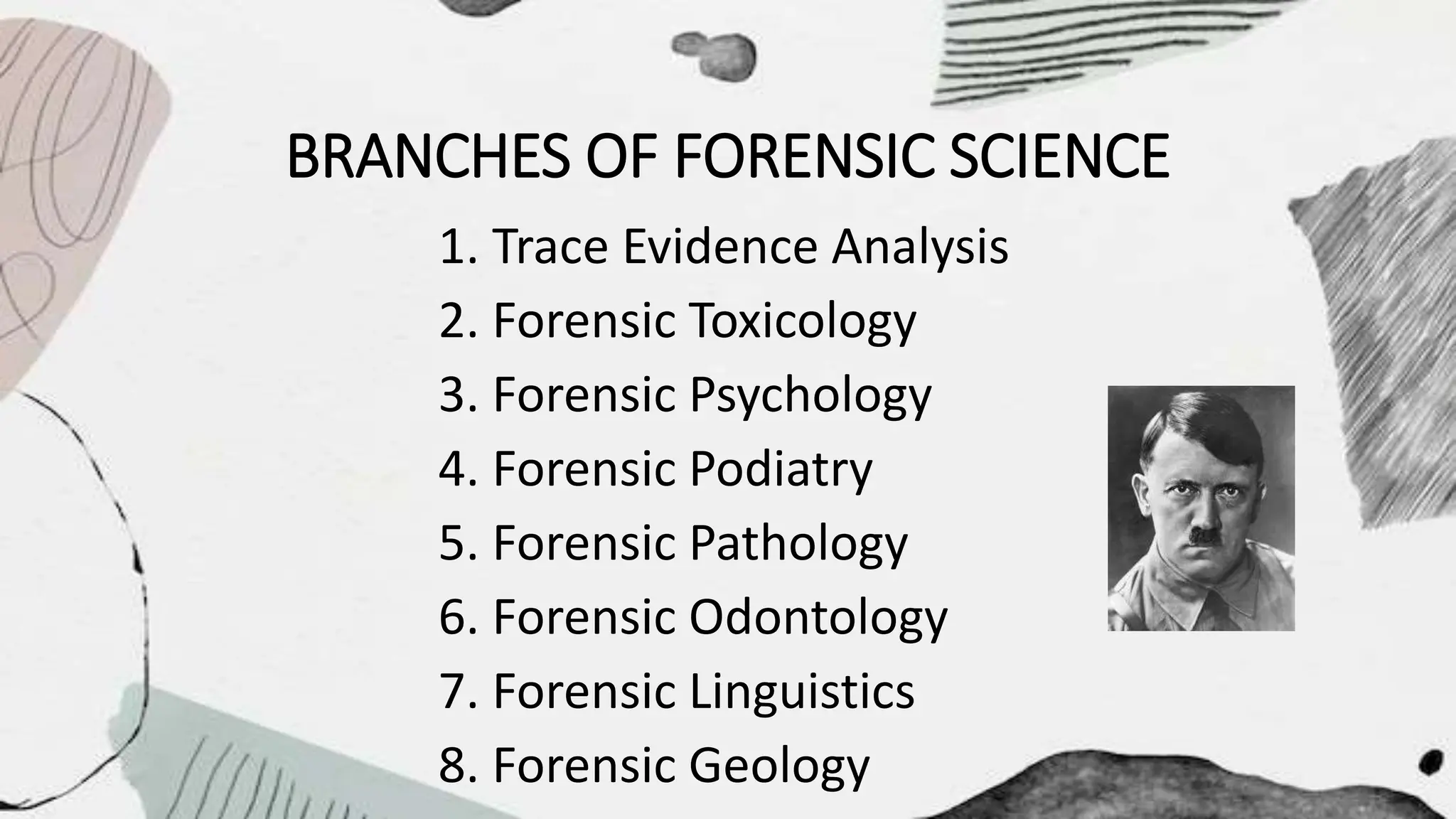 BRANCHES OF FORENSIC SCIENCE
1. Trace Evidence Analysis
2. Forensic Toxicology
3. Forensic Psychology
4. Forensic Podiatry
5. Forensic Pathology
6. Forensic Odontology
7. Forensic Linguistics
8. Forensic Geology
 