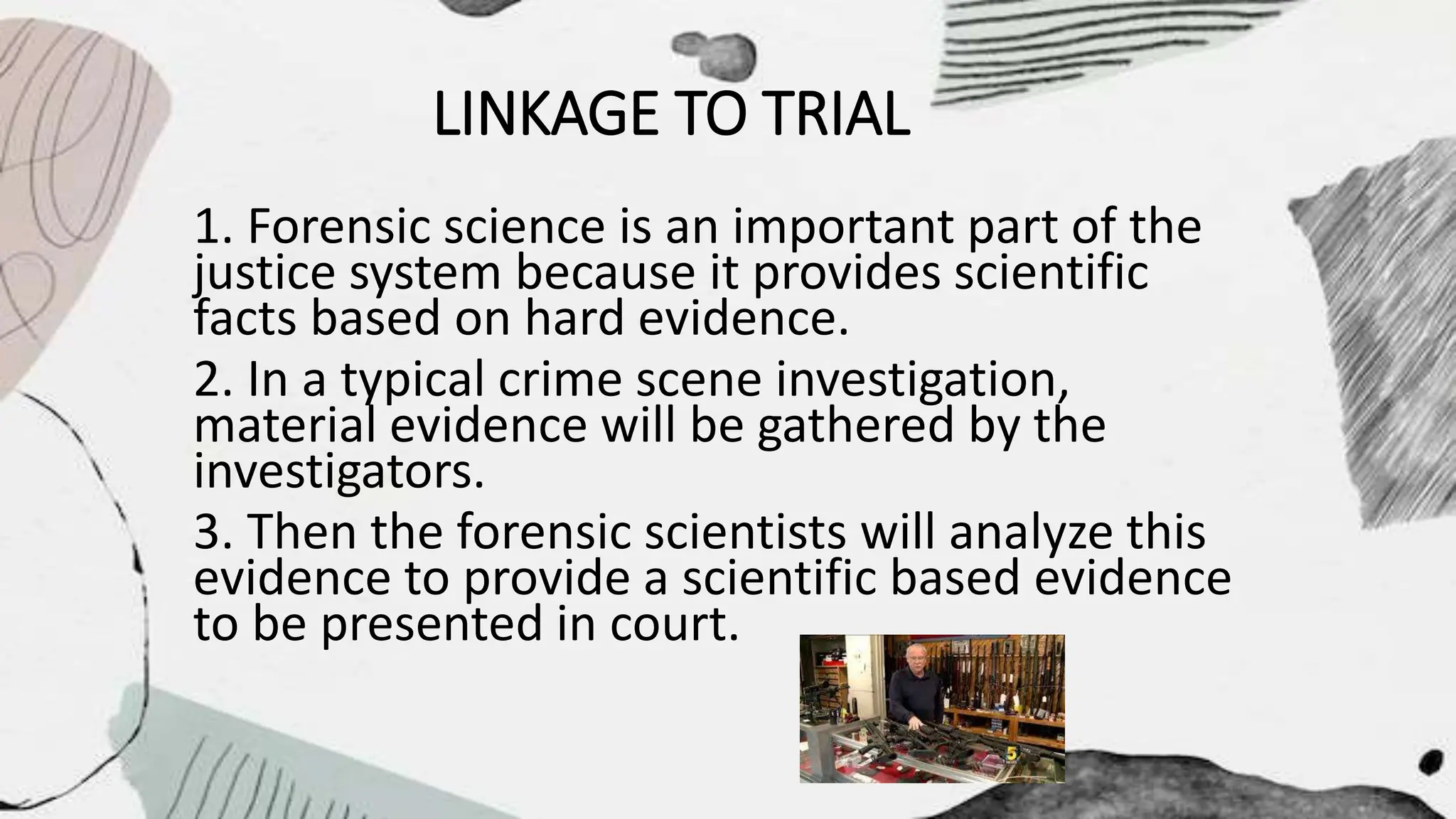 LINKAGE TO TRIAL
1. Forensic science is an important part of the
justice system because it provides scientific
facts based on hard evidence.
2. In a typical crime scene investigation,
material evidence will be gathered by the
investigators.
3. Then the forensic scientists will analyze this
evidence to provide a scientific based evidence
to be presented in court.
 