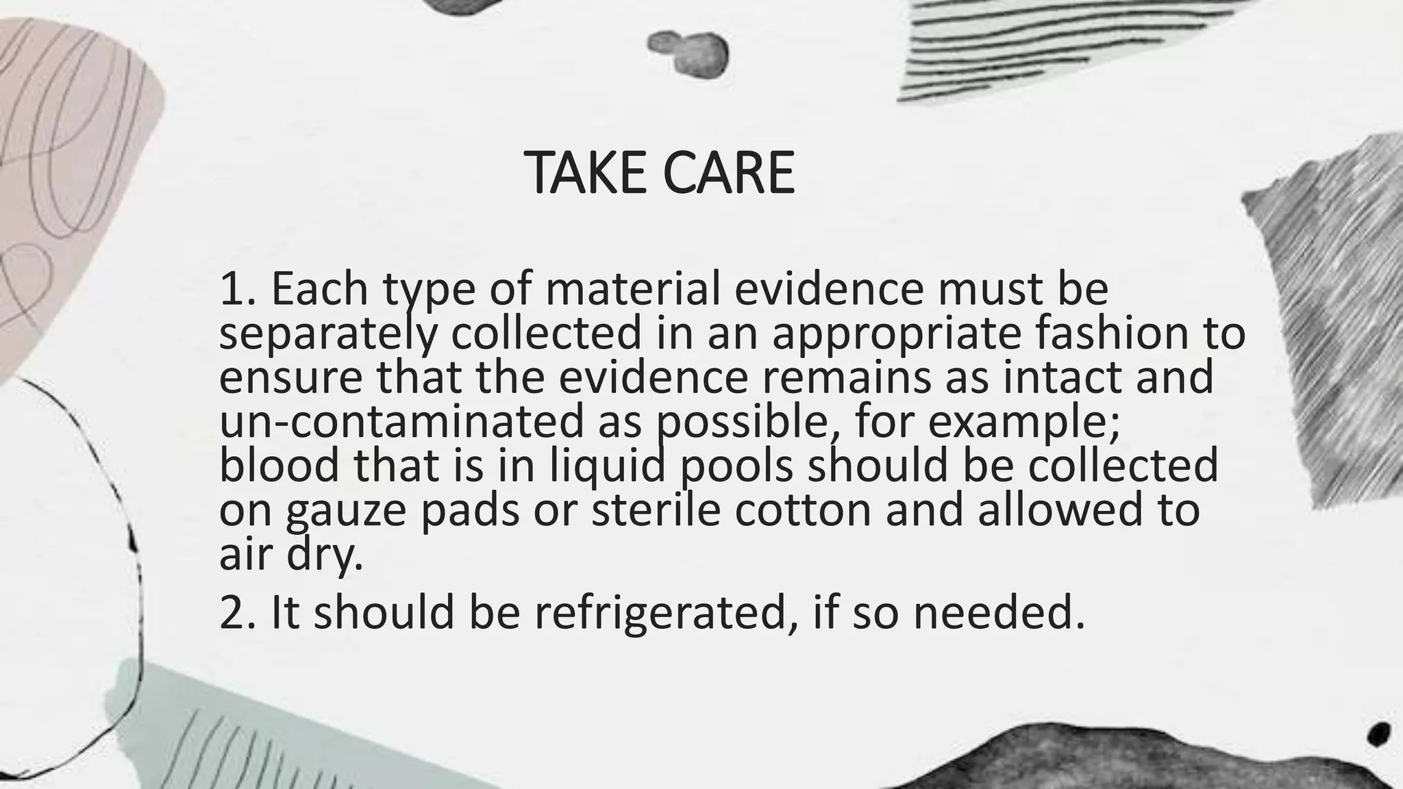 TAKE CARE
1. Each type of material evidence must be
separately collected in an appropriate fashion to
ensure that the evidence remains as intact and
un-contaminated as possible, for example;
blood that is in liquid pools should be collected
on gauze pads or sterile cotton and allowed to
air dry.
2. It should be refrigerated, if so needed.
 