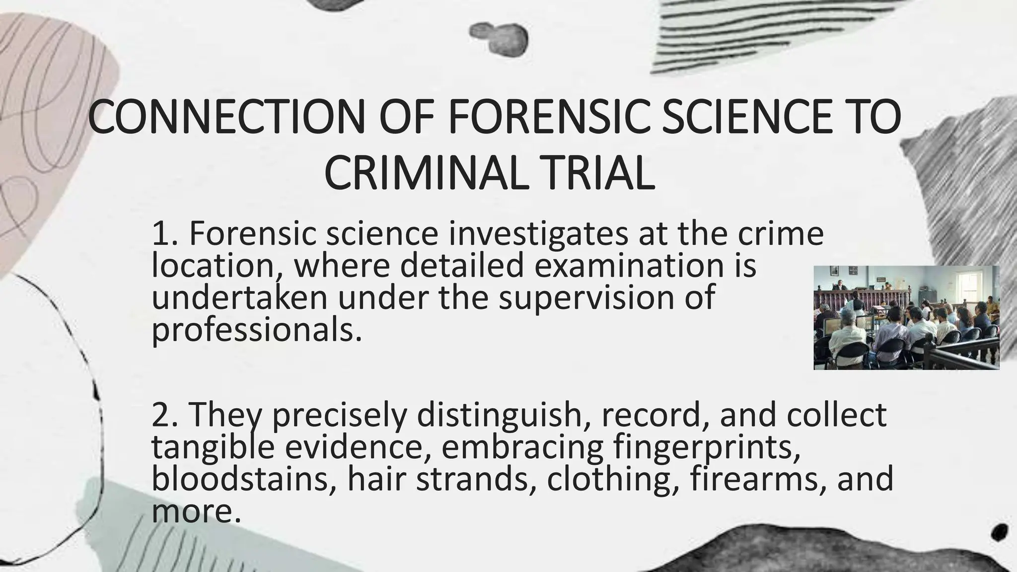 CONNECTION OF FORENSIC SCIENCE TO
CRIMINAL TRIAL
1. Forensic science investigates at the crime
location, where detailed examination is
undertaken under the supervision of
professionals.
2. They precisely distinguish, record, and collect
tangible evidence, embracing fingerprints,
bloodstains, hair strands, clothing, firearms, and
more.
 