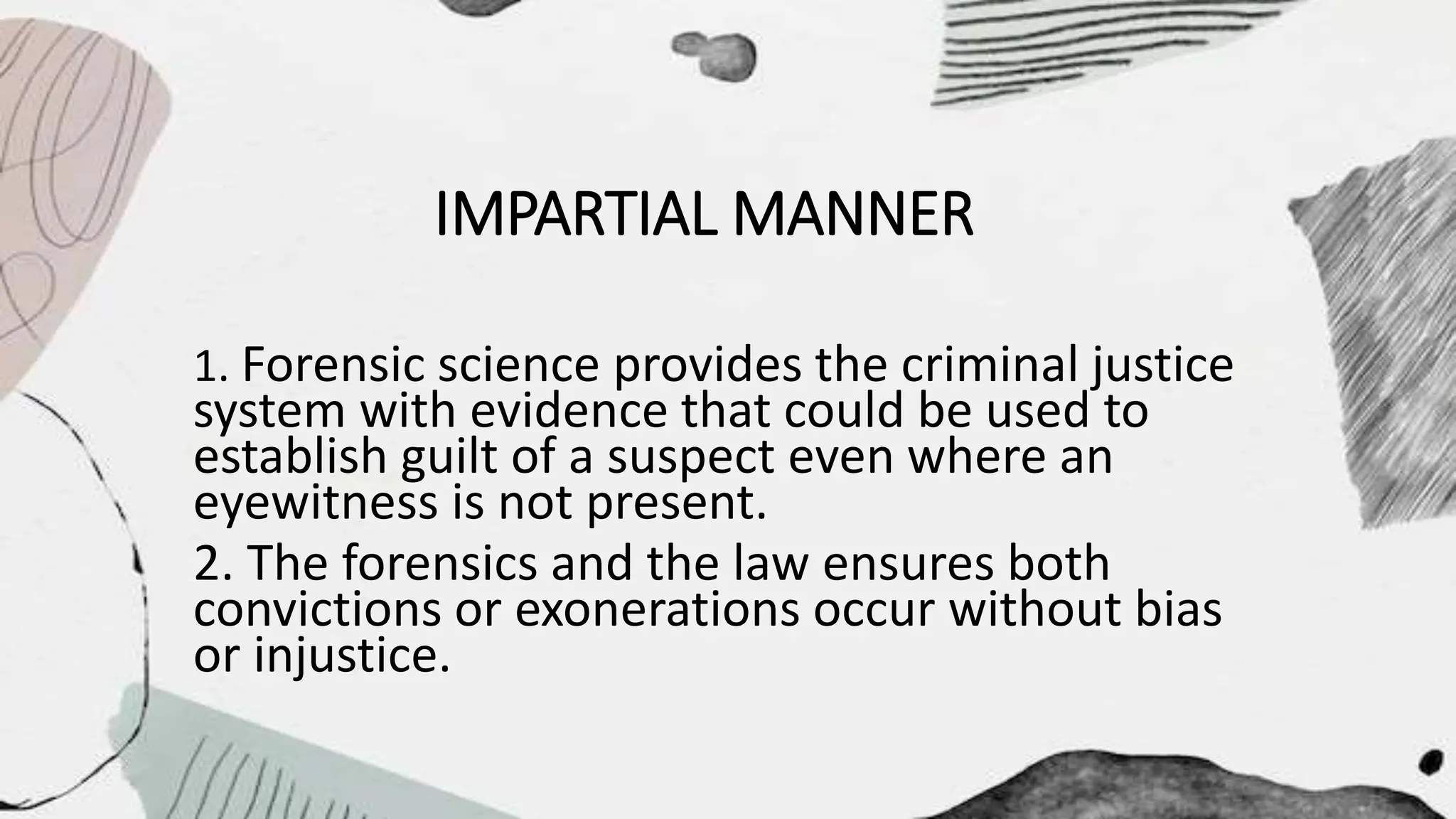 IMPARTIAL MANNER
1. Forensic science provides the criminal justice
system with evidence that could be used to
establish guilt of a suspect even where an
eyewitness is not present.
2. The forensics and the law ensures both
convictions or exonerations occur without bias
or injustice.
 