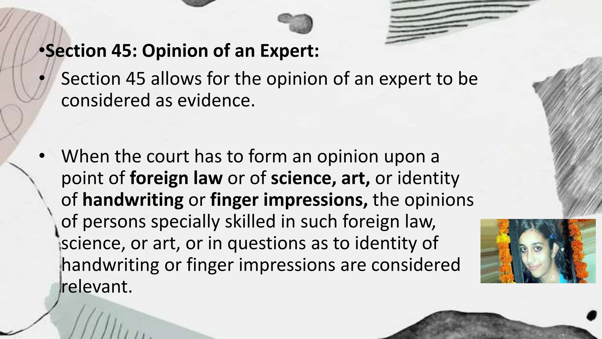 •Section 45: Opinion of an Expert:
• Section 45 allows for the opinion of an expert to be
considered as evidence.
• When the court has to form an opinion upon a
point of foreign law or of science, art, or identity
of handwriting or finger impressions, the opinions
of persons specially skilled in such foreign law,
science, or art, or in questions as to identity of
handwriting or finger impressions are considered
relevant.
 