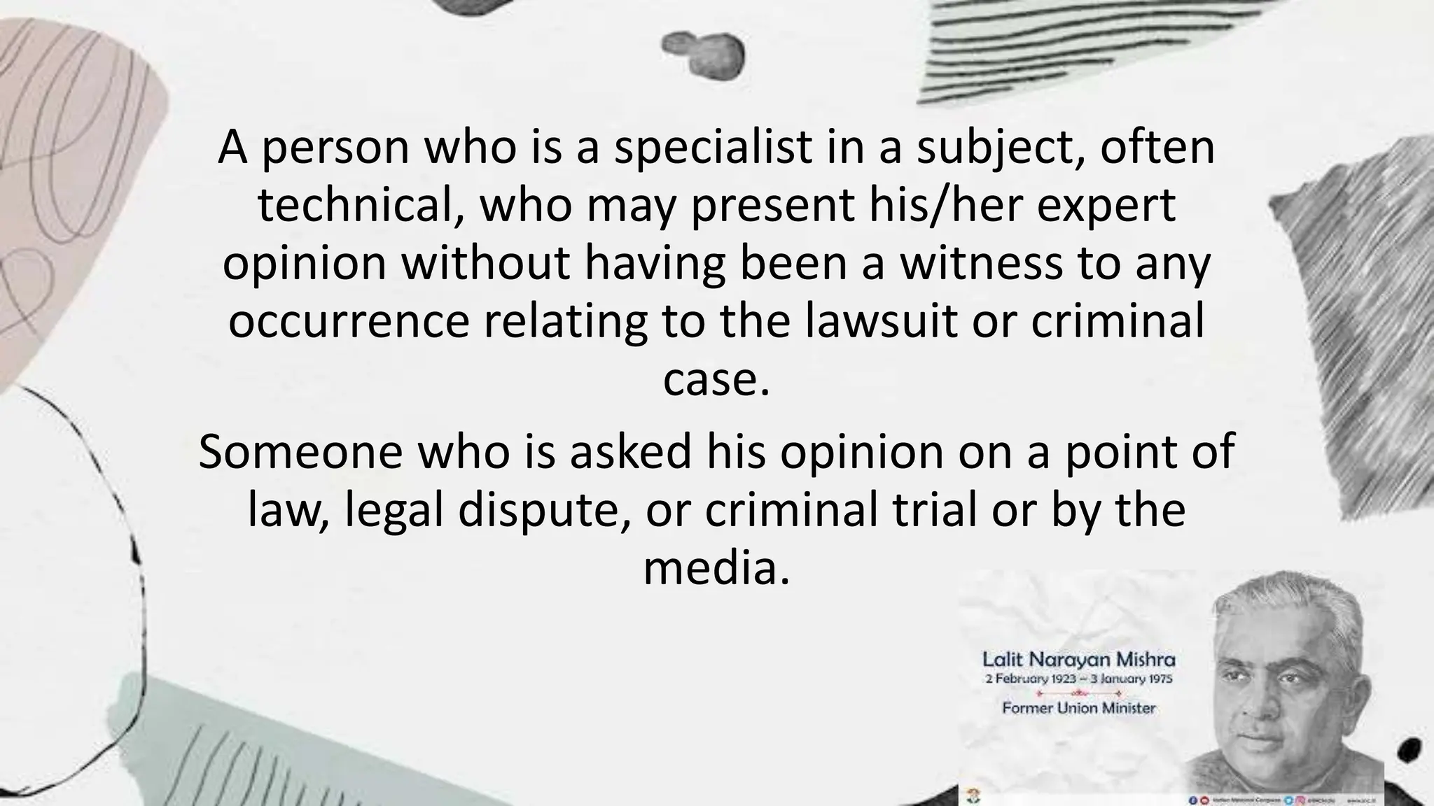 A person who is a specialist in a subject, often
technical, who may present his/her expert
opinion without having been a witness to any
occurrence relating to the lawsuit or criminal
case.
Someone who is asked his opinion on a point of
law, legal dispute, or criminal trial or by the
media.
 