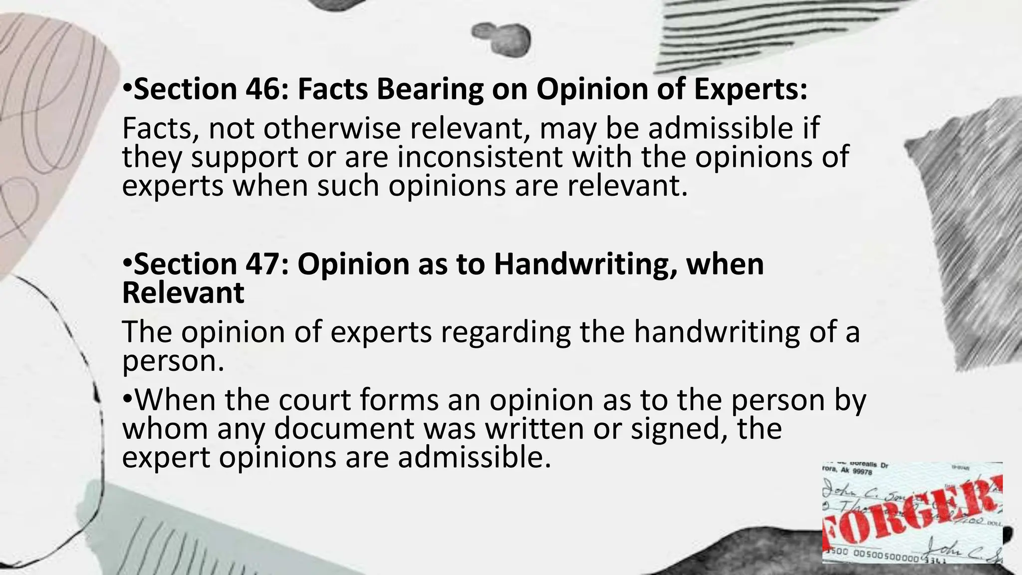 •Section 46: Facts Bearing on Opinion of Experts:
Facts, not otherwise relevant, may be admissible if
they support or are inconsistent with the opinions of
experts when such opinions are relevant.
•Section 47: Opinion as to Handwriting, when
Relevant
The opinion of experts regarding the handwriting of a
person.
•When the court forms an opinion as to the person by
whom any document was written or signed, the
expert opinions are admissible.
 