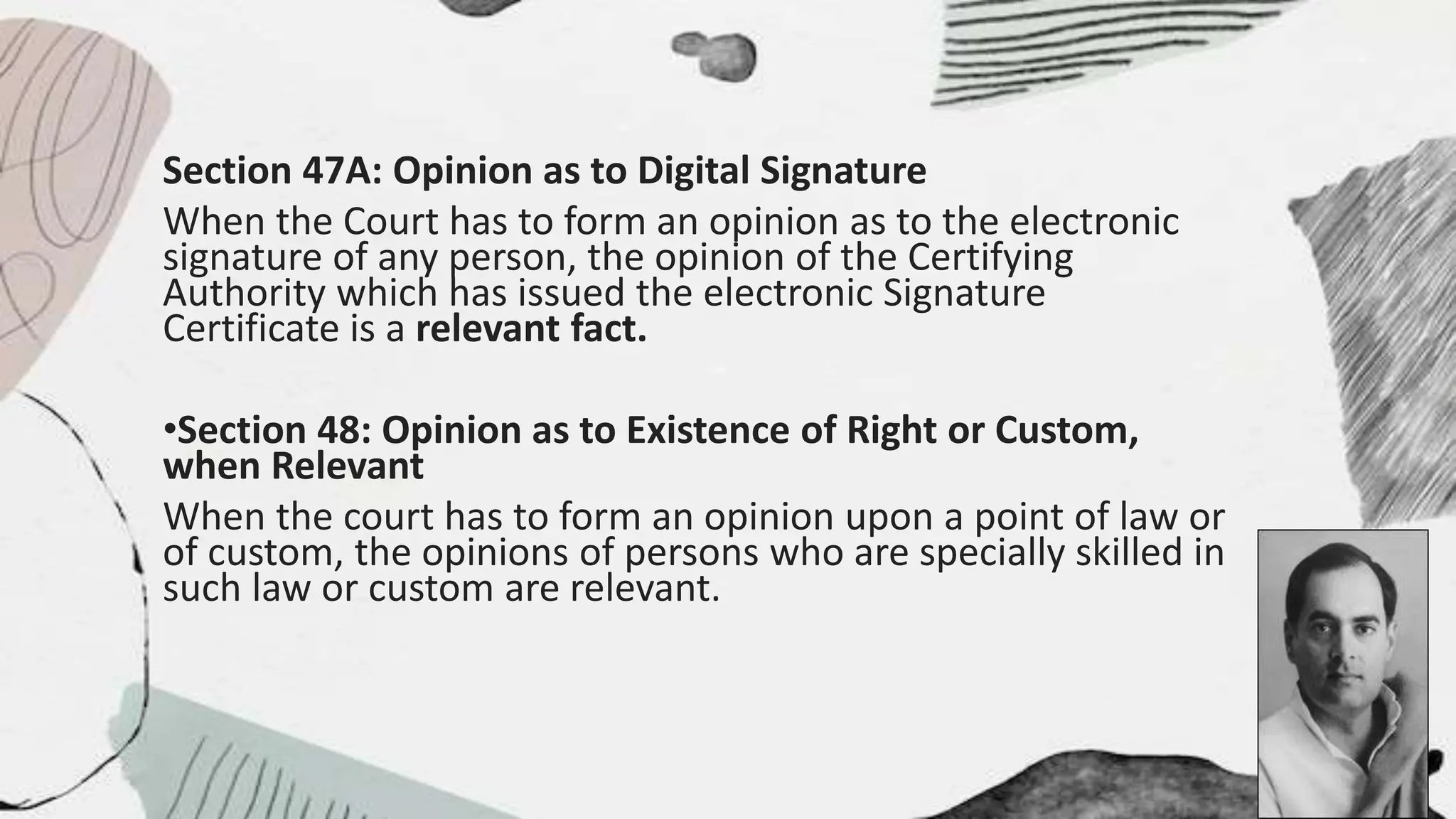 Section 47A: Opinion as to Digital Signature
When the Court has to form an opinion as to the electronic
signature of any person, the opinion of the Certifying
Authority which has issued the electronic Signature
Certificate is a relevant fact.
•Section 48: Opinion as to Existence of Right or Custom,
when Relevant
When the court has to form an opinion upon a point of law or
of custom, the opinions of persons who are specially skilled in
such law or custom are relevant.
 