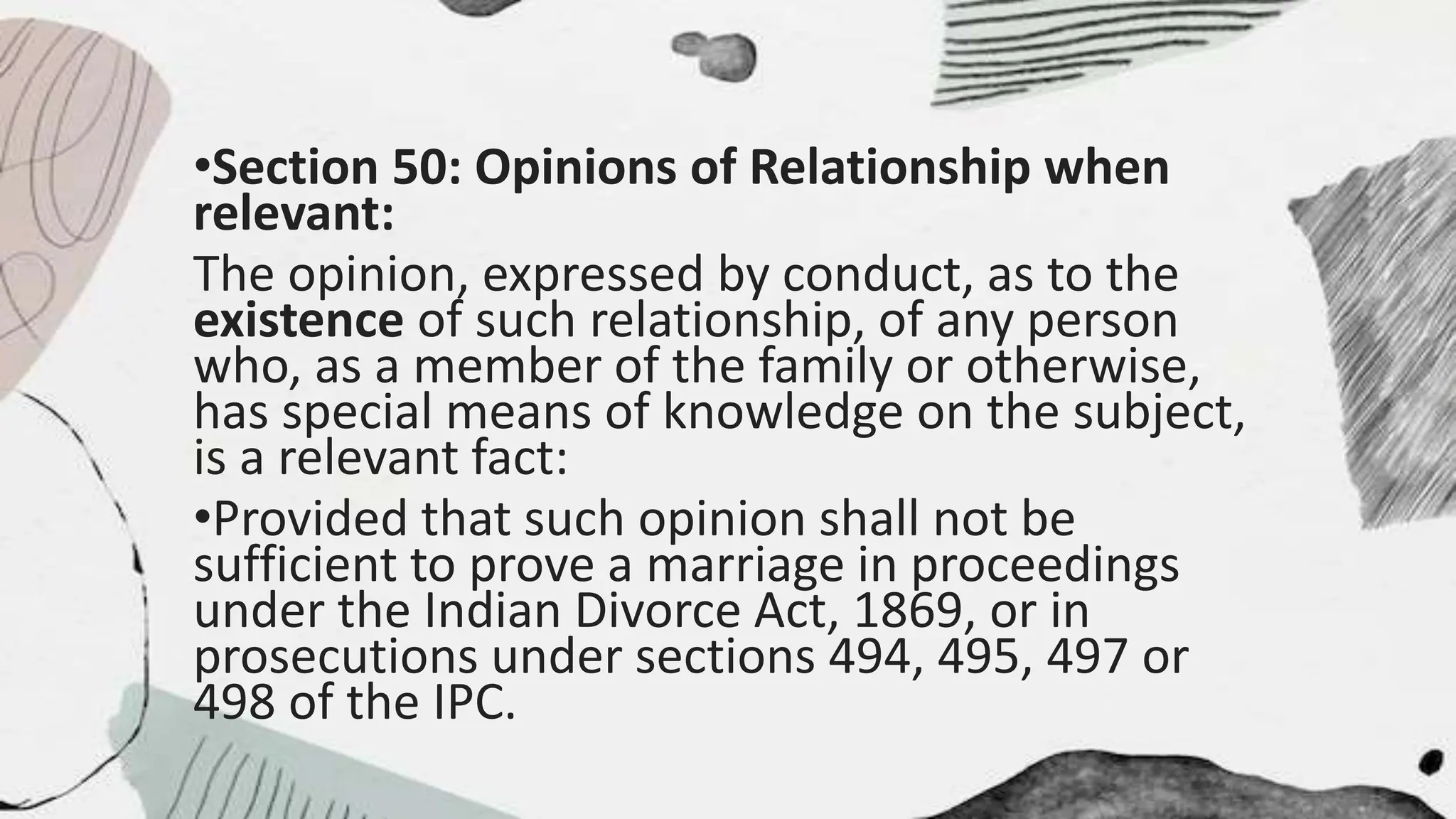 •Section 50: Opinions of Relationship when
relevant:
The opinion, expressed by conduct, as to the
existence of such relationship, of any person
who, as a member of the family or otherwise,
has special means of knowledge on the subject,
is a relevant fact:
•Provided that such opinion shall not be
sufficient to prove a marriage in proceedings
under the Indian Divorce Act, 1869, or in
prosecutions under sections 494, 495, 497 or
498 of the IPC.
 