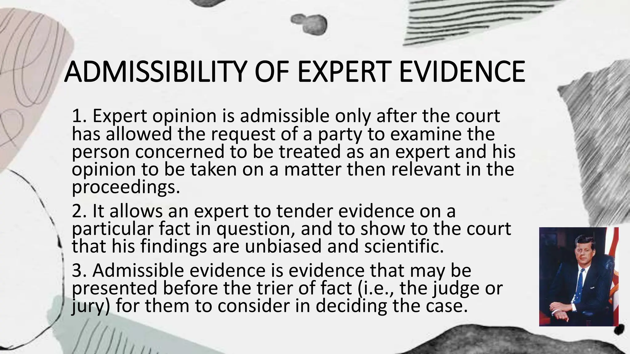 ADMISSIBILITY OF EXPERT EVIDENCE
1. Expert opinion is admissible only after the court
has allowed the request of a party to examine the
person concerned to be treated as an expert and his
opinion to be taken on a matter then relevant in the
proceedings.
2. It allows an expert to tender evidence on a
particular fact in question, and to show to the court
that his findings are unbiased and scientific.
3. Admissible evidence is evidence that may be
presented before the trier of fact (i.e., the judge or
jury) for them to consider in deciding the case.
 