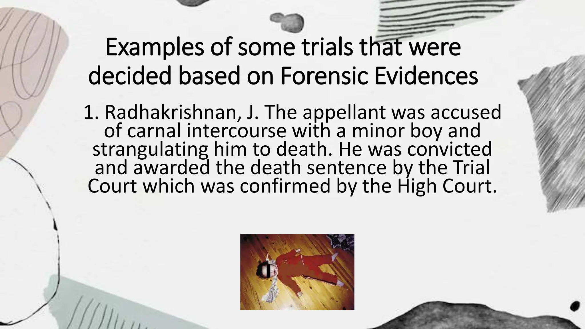 Examples of some trials that were
decided based on Forensic Evidences
1. Radhakrishnan, J. The appellant was accused
of carnal intercourse with a minor boy and
strangulating him to death. He was convicted
and awarded the death sentence by the Trial
Court which was confirmed by the High Court.
 