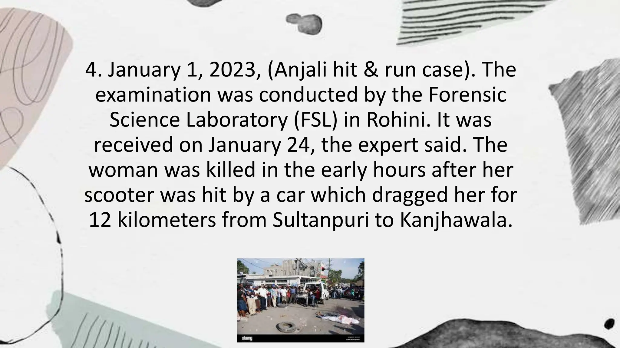 4. January 1, 2023, (Anjali hit & run case). The
examination was conducted by the Forensic
Science Laboratory (FSL) in Rohini. It was
received on January 24, the expert said. The
woman was killed in the early hours after her
scooter was hit by a car which dragged her for
12 kilometers from Sultanpuri to Kanjhawala.
 