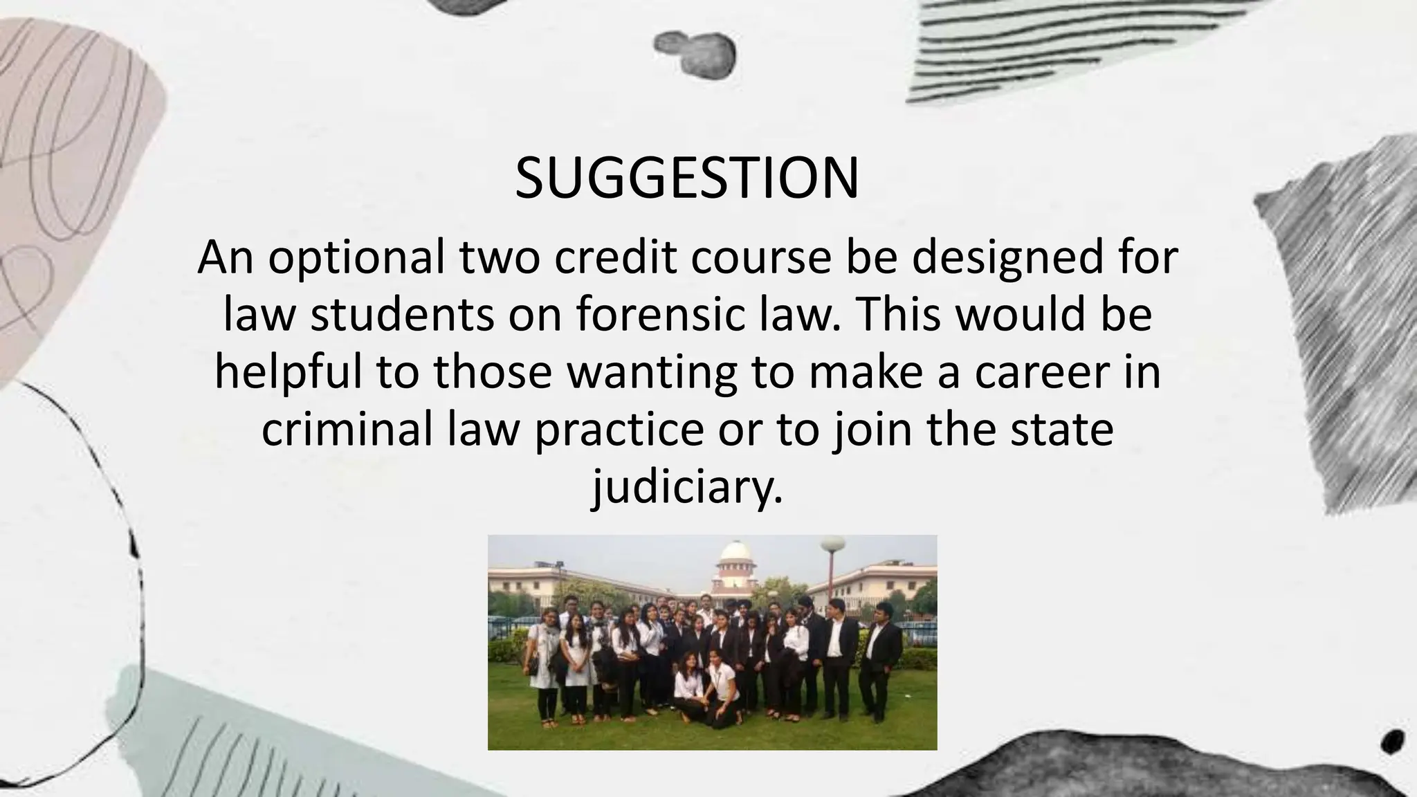 SUGGESTION
An optional two credit course be designed for
law students on forensic law. This would be
helpful to those wanting to make a career in
criminal law practice or to join the state
judiciary.
 