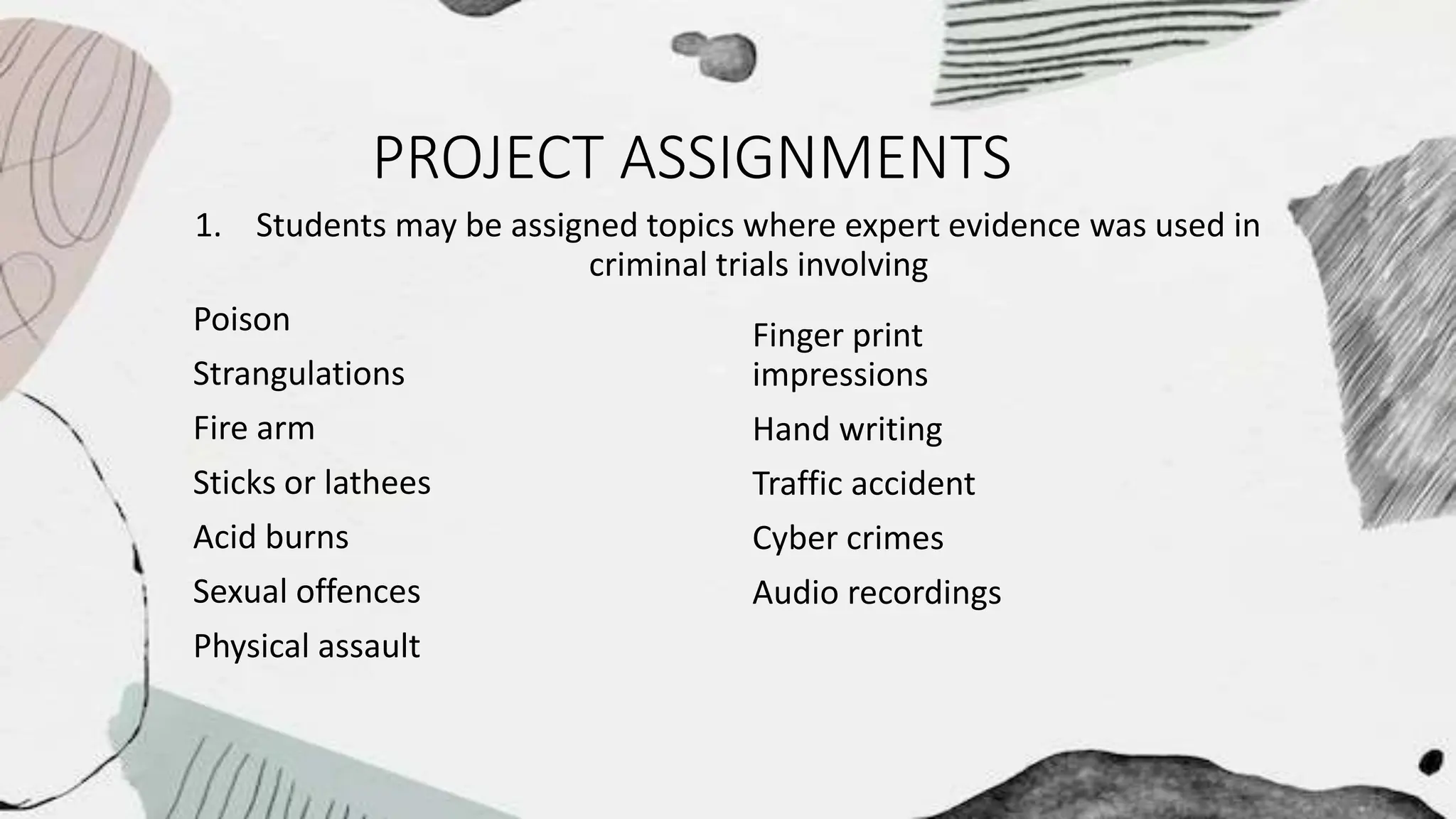 PROJECT ASSIGNMENTS
1. Students may be assigned topics where expert evidence was used in
criminal trials involving
Poison
Strangulations
Fire arm
Sticks or lathees
Acid burns
Sexual offences
Physical assault
Finger print
impressions
Hand writing
Traffic accident
Cyber crimes
Audio recordings
 
