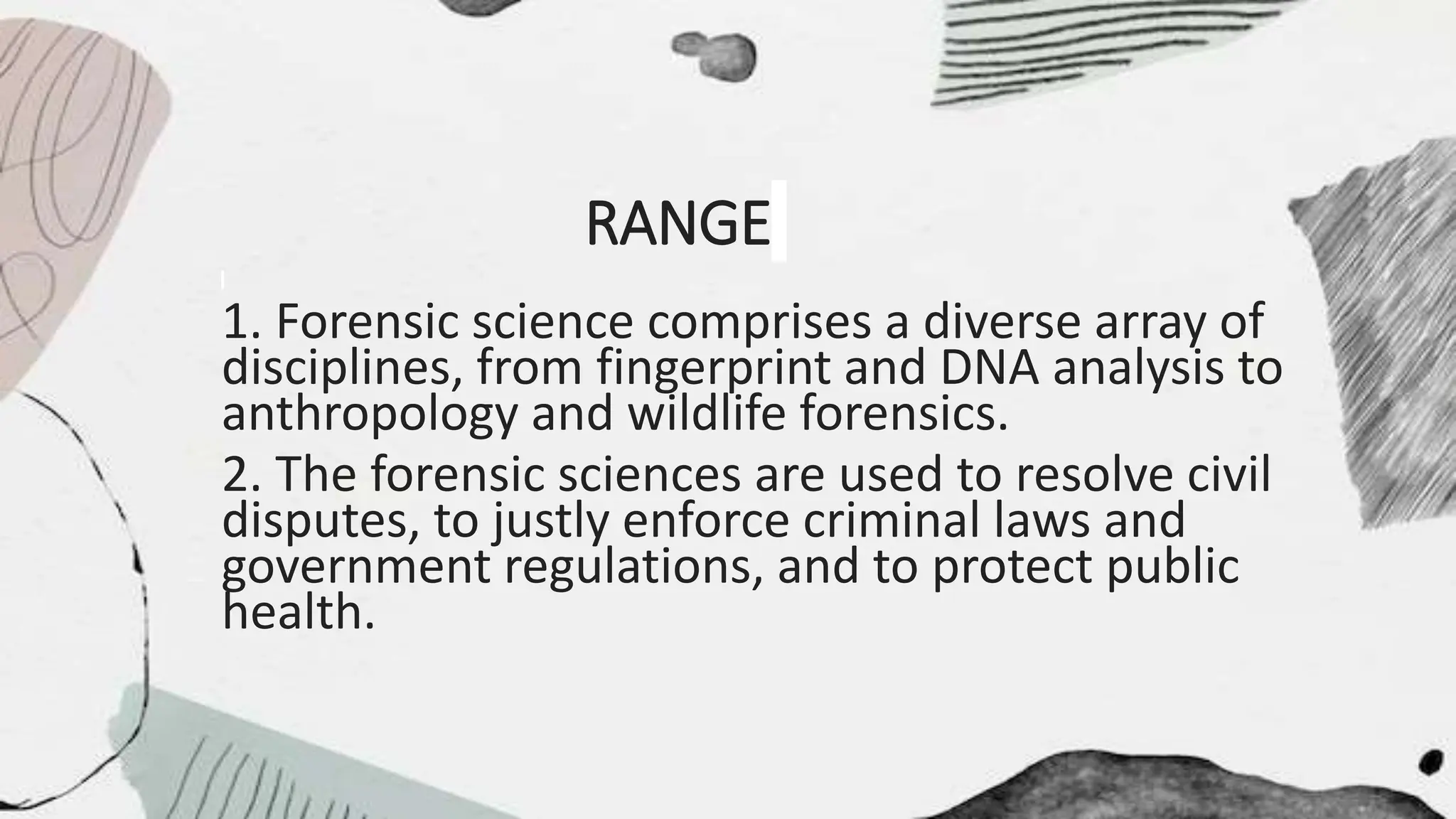 RANGE
1. Forensic science comprises a diverse array of
disciplines, from fingerprint and DNA analysis to
anthropology and wildlife forensics.
2. The forensic sciences are used to resolve civil
disputes, to justly enforce criminal laws and
government regulations, and to protect public
health.
 