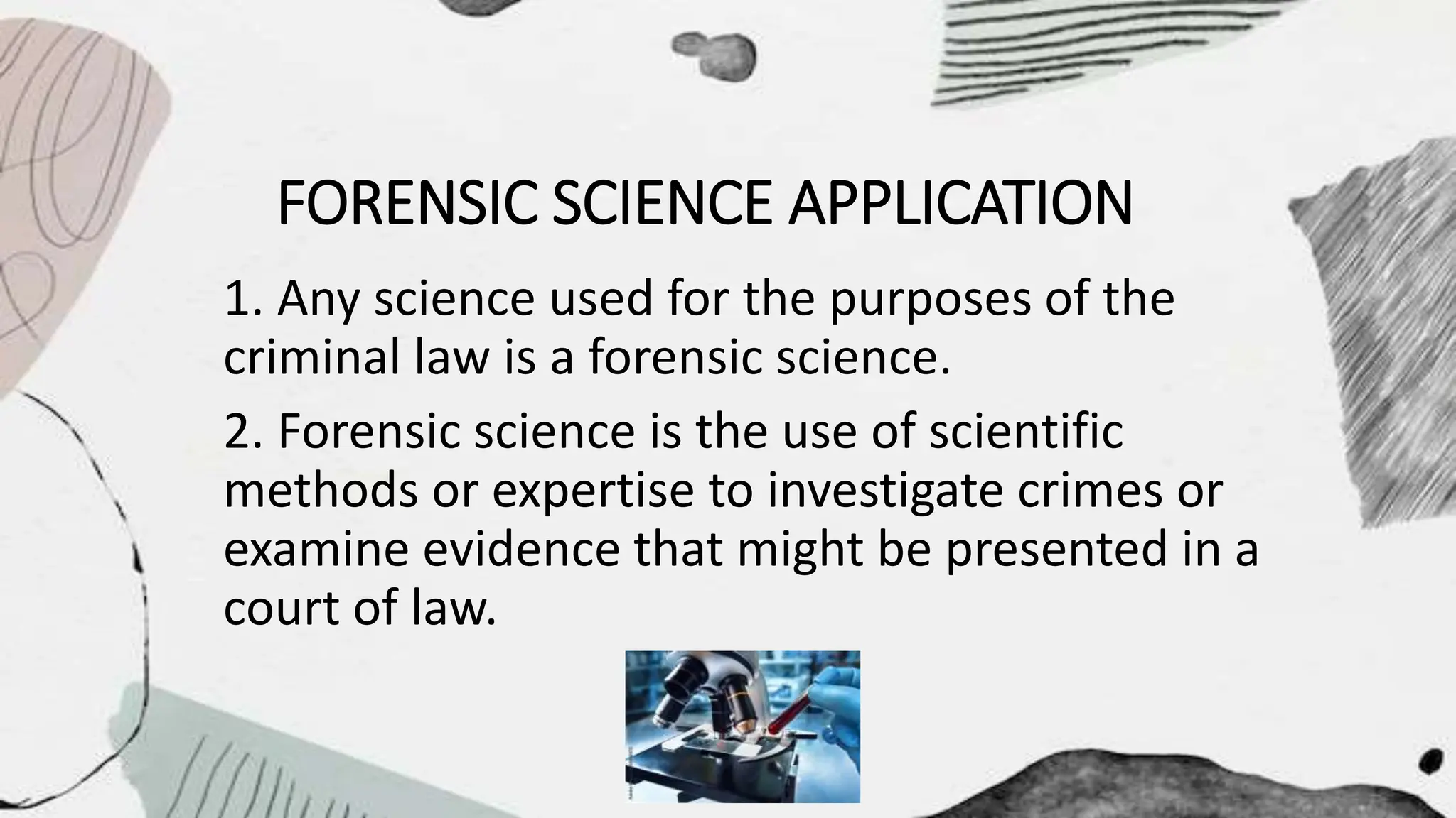 FORENSIC SCIENCE APPLICATION
1. Any science used for the purposes of the
criminal law is a forensic science.
2. Forensic science is the use of scientific
methods or expertise to investigate crimes or
examine evidence that might be presented in a
court of law.
 