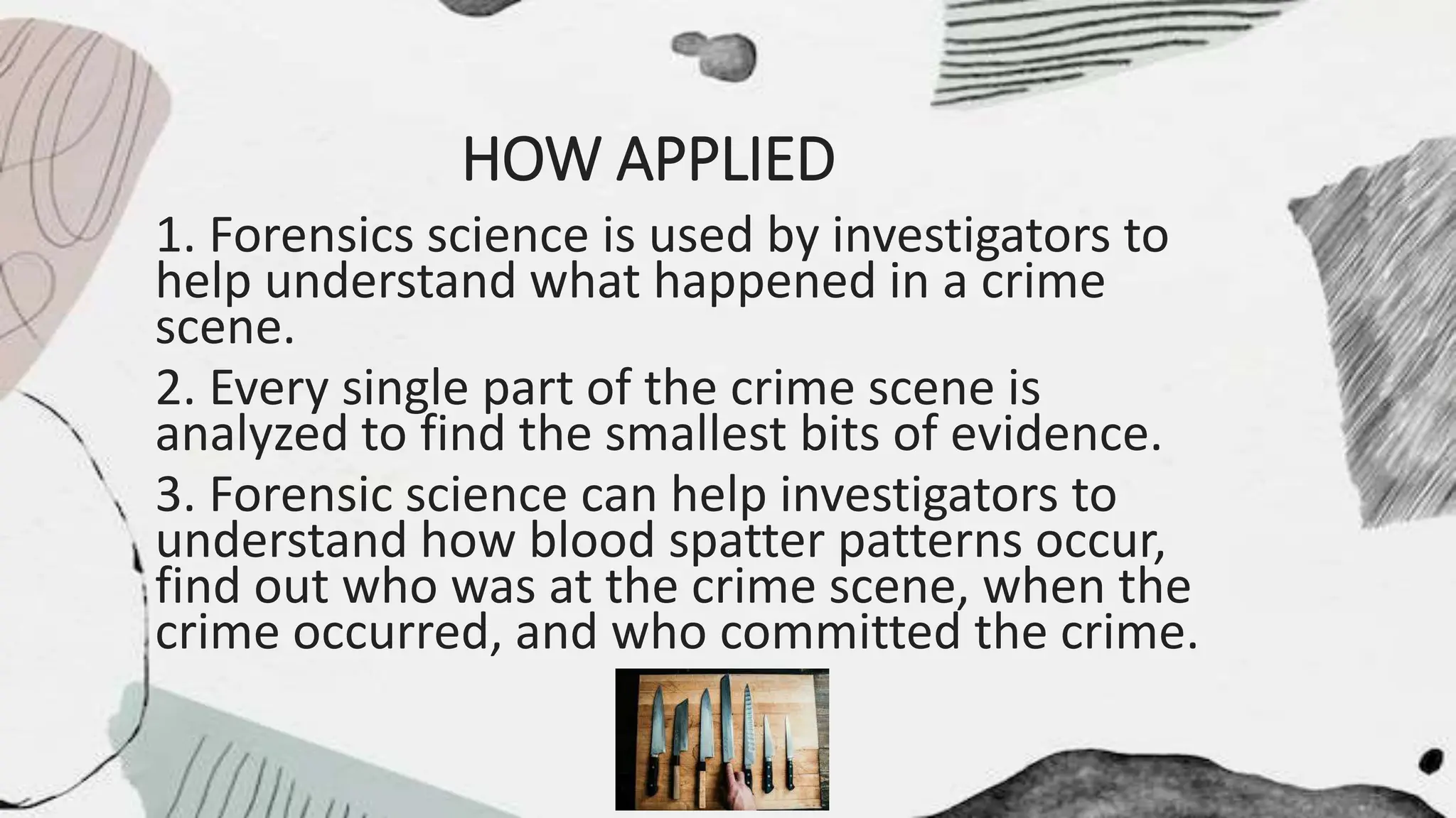 HOW APPLIED
1. Forensics science is used by investigators to
help understand what happened in a crime
scene.
2. Every single part of the crime scene is
analyzed to find the smallest bits of evidence.
3. Forensic science can help investigators to
understand how blood spatter patterns occur,
find out who was at the crime scene, when the
crime occurred, and who committed the crime.
 