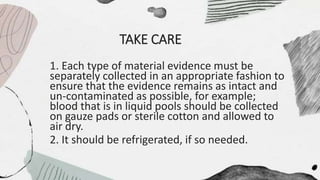 TAKE CARE
1. Each type of material evidence must be
separately collected in an appropriate fashion to
ensure that the evidence remains as intact and
un-contaminated as possible, for example;
blood that is in liquid pools should be collected
on gauze pads or sterile cotton and allowed to
air dry.
2. It should be refrigerated, if so needed.
 
