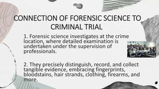 CONNECTION OF FORENSIC SCIENCE TO
CRIMINAL TRIAL
1. Forensic science investigates at the crime
location, where detailed examination is
undertaken under the supervision of
professionals.
2. They precisely distinguish, record, and collect
tangible evidence, embracing fingerprints,
bloodstains, hair strands, clothing, firearms, and
more.
 
