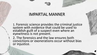 IMPARTIAL MANNER
1. Forensic science provides the criminal justice
system with evidence that could be used to
establish guilt of a suspect even where an
eyewitness is not present.
2. The forensics and the law ensures both
convictions or exonerations occur without bias
or injustice.
 