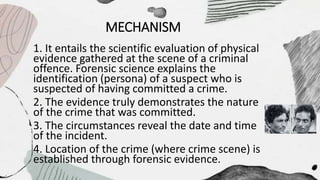 MECHANISM
1. It entails the scientific evaluation of physical
evidence gathered at the scene of a criminal
offence. Forensic science explains the
identification (persona) of a suspect who is
suspected of having committed a crime.
2. The evidence truly demonstrates the nature
of the crime that was committed.
3. The circumstances reveal the date and time
of the incident.
4. Location of the crime (where crime scene) is
established through forensic evidence.
 