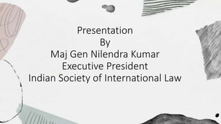 Presentation
By
Maj Gen Nilendra Kumar
Executive President
Indian Society of International Law
 