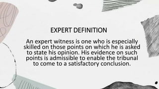EXPERT DEFINITION
An expert witness is one who is especially
skilled on those points on which he is asked
to state his opinion. His evidence on such
points is admissible to enable the tribunal
to come to a satisfactory conclusion.
 