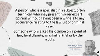 A person who is a specialist in a subject, often
technical, who may present his/her expert
opinion without having been a witness to any
occurrence relating to the lawsuit or criminal
case.
Someone who is asked his opinion on a point of
law, legal dispute, or criminal trial or by the
media.
 