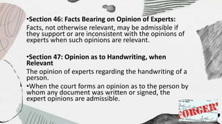 •Section 46: Facts Bearing on Opinion of Experts:
Facts, not otherwise relevant, may be admissible if
they support or are inconsistent with the opinions of
experts when such opinions are relevant.
•Section 47: Opinion as to Handwriting, when
Relevant
The opinion of experts regarding the handwriting of a
person.
•When the court forms an opinion as to the person by
whom any document was written or signed, the
expert opinions are admissible.
 