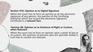 Section 47A: Opinion as to Digital Signature
When the Court has to form an opinion as to the electronic
signature of any person, the opinion of the Certifying
Authority which has issued the electronic Signature
Certificate is a relevant fact.
•Section 48: Opinion as to Existence of Right or Custom,
when Relevant
When the court has to form an opinion upon a point of law or
of custom, the opinions of persons who are specially skilled in
such law or custom are relevant.
 