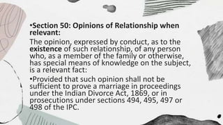 •Section 50: Opinions of Relationship when
relevant:
The opinion, expressed by conduct, as to the
existence of such relationship, of any person
who, as a member of the family or otherwise,
has special means of knowledge on the subject,
is a relevant fact:
•Provided that such opinion shall not be
sufficient to prove a marriage in proceedings
under the Indian Divorce Act, 1869, or in
prosecutions under sections 494, 495, 497 or
498 of the IPC.
 