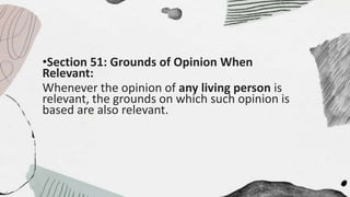 •Section 51: Grounds of Opinion When
Relevant:
Whenever the opinion of any living person is
relevant, the grounds on which such opinion is
based are also relevant.
 