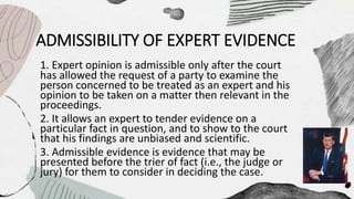 ADMISSIBILITY OF EXPERT EVIDENCE
1. Expert opinion is admissible only after the court
has allowed the request of a party to examine the
person concerned to be treated as an expert and his
opinion to be taken on a matter then relevant in the
proceedings.
2. It allows an expert to tender evidence on a
particular fact in question, and to show to the court
that his findings are unbiased and scientific.
3. Admissible evidence is evidence that may be
presented before the trier of fact (i.e., the judge or
jury) for them to consider in deciding the case.
 