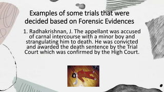 Examples of some trials that were
decided based on Forensic Evidences
1. Radhakrishnan, J. The appellant was accused
of carnal intercourse with a minor boy and
strangulating him to death. He was convicted
and awarded the death sentence by the Trial
Court which was confirmed by the High Court.
 