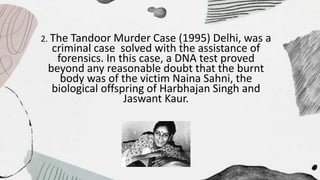 2. The Tandoor Murder Case (1995) Delhi, was a
criminal case solved with the assistance of
forensics. In this case, a DNA test proved
beyond any reasonable doubt that the burnt
body was of the victim Naina Sahni, the
biological offspring of Harbhajan Singh and
Jaswant Kaur.
 