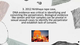 3. 2012 Nirbhaya rape case,
DNA evidence was critical in identifying and
convicting the perpetrators. Biological evidence
like semen and hair samples can be pivotal in
sexual assault cases to identify the perpetrator
and establish lack of consent.
 