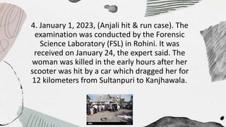 4. January 1, 2023, (Anjali hit & run case). The
examination was conducted by the Forensic
Science Laboratory (FSL) in Rohini. It was
received on January 24, the expert said. The
woman was killed in the early hours after her
scooter was hit by a car which dragged her for
12 kilometers from Sultanpuri to Kanjhawala.
 