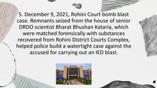 5. December 9, 2021, Rohini Court bomb blast
case. Remnants seized from the house of senior
DRDO scientist Bharat Bhushan Kataria, which
were matched forensically with substances
recovered from Rohini District Courts Complex,
helped police build a watertight case against the
accused for carrying out an IED blast.
 
