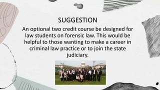 SUGGESTION
An optional two credit course be designed for
law students on forensic law. This would be
helpful to those wanting to make a career in
criminal law practice or to join the state
judiciary.
 