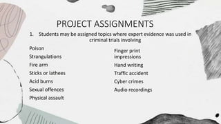 PROJECT ASSIGNMENTS
1. Students may be assigned topics where expert evidence was used in
criminal trials involving
Poison
Strangulations
Fire arm
Sticks or lathees
Acid burns
Sexual offences
Physical assault
Finger print
impressions
Hand writing
Traffic accident
Cyber crimes
Audio recordings
 