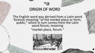 ORIGIN OF WORD
The English word was derived from a Latin word
forensic meaning "of the market place or form,
public," which in turn comes from the Latin
word forum, meaning
"market place, forum."
 