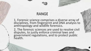 RANGE
1. Forensic science comprises a diverse array of
disciplines, from fingerprint and DNA analysis to
anthropology and wildlife forensics.
2. The forensic sciences are used to resolve civil
disputes, to justly enforce criminal laws and
government regulations, and to protect public
health.
 