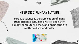 INTER DISCIPLINARY NATURE
Forensic science is the application of many
other sciences including physics, chemistry,
biology, computer science, and engineering to
matters of law and order.
 