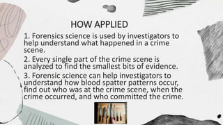 HOW APPLIED
1. Forensics science is used by investigators to
help understand what happened in a crime
scene.
2. Every single part of the crime scene is
analyzed to find the smallest bits of evidence.
3. Forensic science can help investigators to
understand how blood spatter patterns occur,
find out who was at the crime scene, when the
crime occurred, and who committed the crime.
 