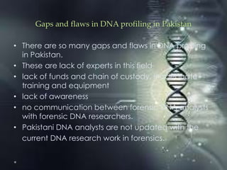 Gaps and flaws in DNA profiling in Pakistan
• There are so many gaps and flaws in DNA profiling
in Pakistan.
• These are lack of experts in this field
• lack of funds and chain of custody, inadequate
training and equipment
• lack of awareness
• no communication between forensic DNA analysts
with forensic DNA researchers.
• Pakistani DNA analysts are not updated with the
current DNA research work in forensics.
 